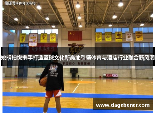 姚明柏悦携手打造篮球文化新高地引领体育与酒店行业融合新风潮