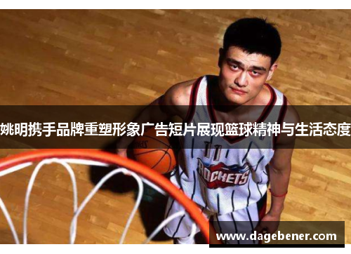 姚明携手品牌重塑形象广告短片展现篮球精神与生活态度