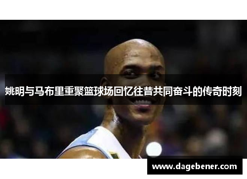 姚明与马布里重聚篮球场回忆往昔共同奋斗的传奇时刻