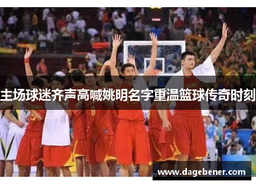 主场球迷齐声高喊姚明名字重温篮球传奇时刻