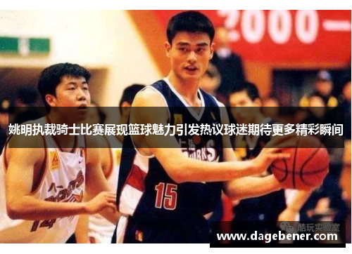 姚明执裁骑士比赛展现篮球魅力引发热议球迷期待更多精彩瞬间